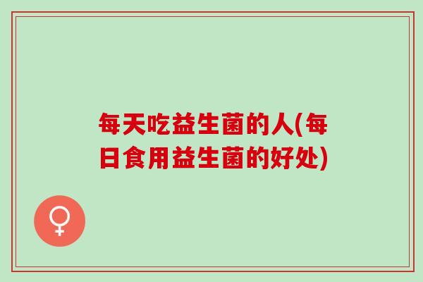 每天吃益生菌的人(每日食用益生菌的好处)