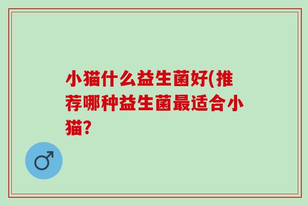 小猫什么益生菌好(推荐哪种益生菌适合小猫？