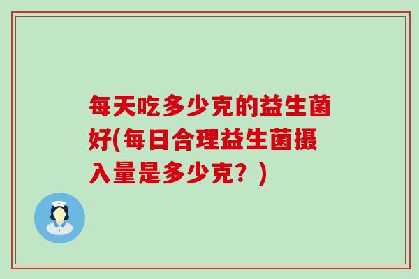 每天吃多少克的益生菌好(每日合理益生菌摄入量是多少克？)