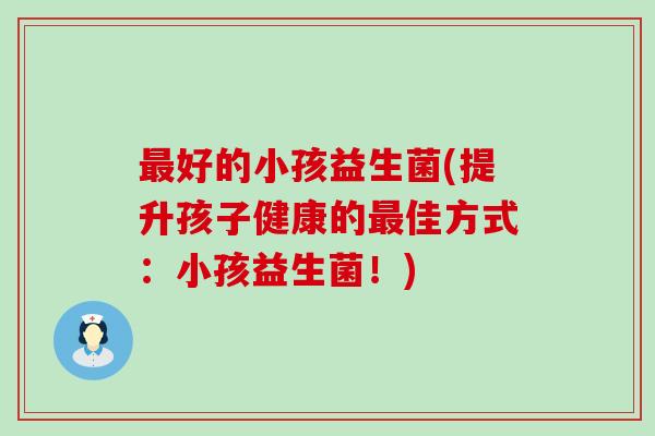 好的小孩益生菌(提升孩子健康的佳方式：小孩益生菌！)