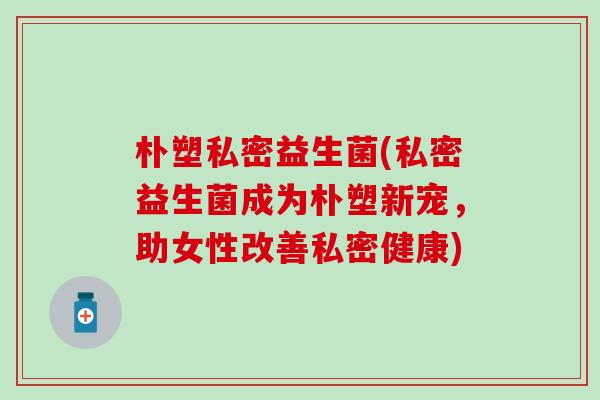 朴塑私密益生菌(私密益生菌成为朴塑新宠，助女性改善私密健康)