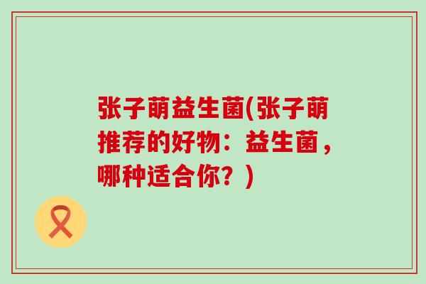 张子萌益生菌(张子萌推荐的好物：益生菌，哪种适合你？)