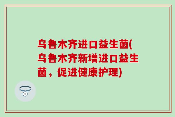 乌鲁木齐进口益生菌(乌鲁木齐新增进口益生菌，促进健康护理)