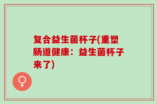 复合益生菌杯子(重塑肠道健康：益生菌杯子来了)