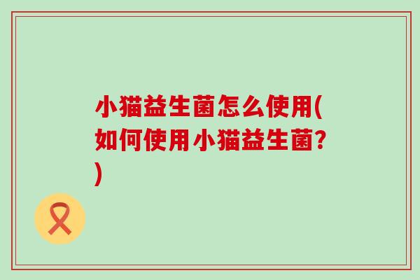 小猫益生菌怎么使用(如何使用小猫益生菌？)