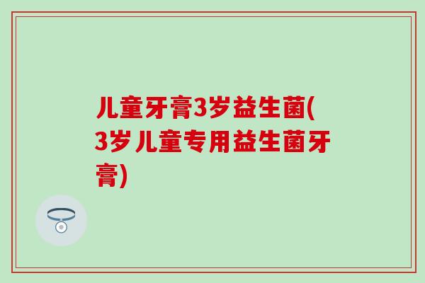 儿童牙膏3岁益生菌(3岁儿童专用益生菌牙膏)