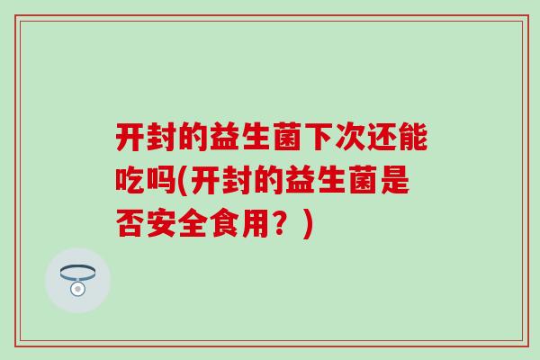 开封的益生菌下次还能吃吗(开封的益生菌是否安全食用？)