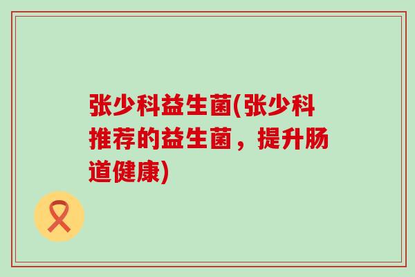 张少科益生菌(张少科推荐的益生菌，提升肠道健康)