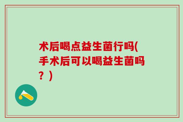 术后喝点益生菌行吗(手术后可以喝益生菌吗？)