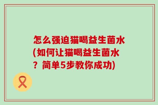 怎么强迫猫喝益生菌水(如何让猫喝益生菌水？简单5步教你成功)