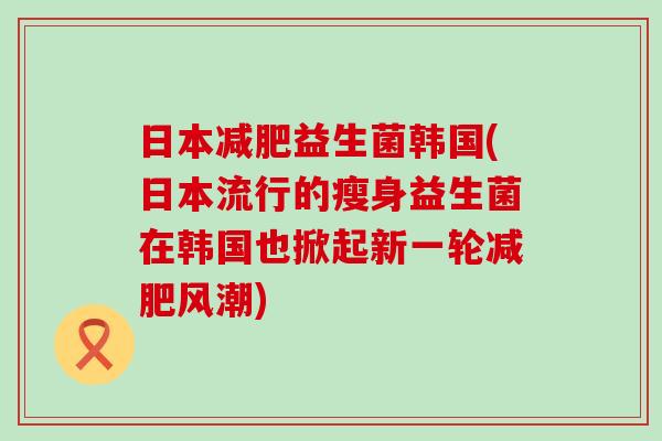 日本益生菌韩国(日本流行的瘦身益生菌在韩国也掀起新一轮风潮)