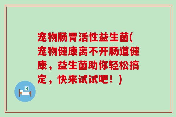 宠物肠胃活性益生菌(宠物健康离不开肠道健康，益生菌助你轻松搞定，快来试试吧！)