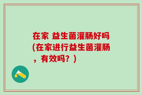 在家 益生菌灌肠好吗(在家进行益生菌灌肠，有效吗？)