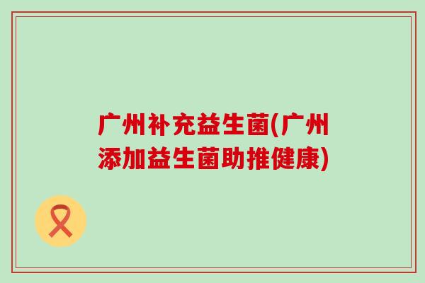 广州补充益生菌(广州添加益生菌助推健康)