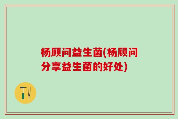 杨顾问益生菌(杨顾问分享益生菌的好处)