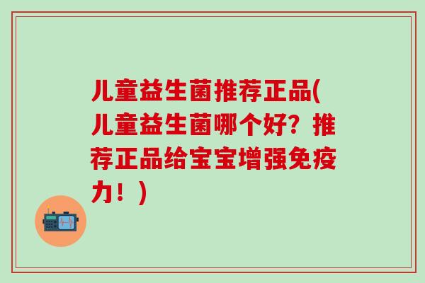 儿童益生菌推荐正品(儿童益生菌哪个好？推荐正品给宝宝增强力！)