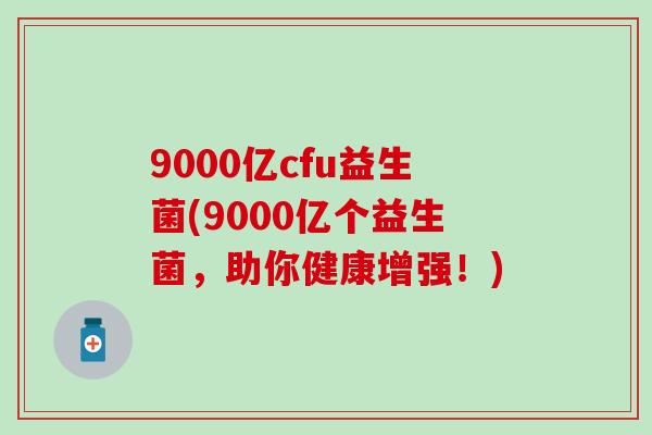 9000亿cfu益生菌(9000亿个益生菌，助你健康增强！)