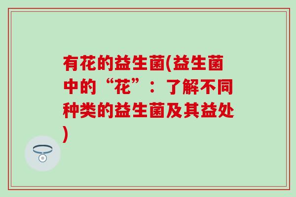 有花的益生菌(益生菌中的“花”:了解不同种类的益生菌及其益处) 有花的益生菌(益生菌中的“花”:了解不同种类的益生菌及其益处)