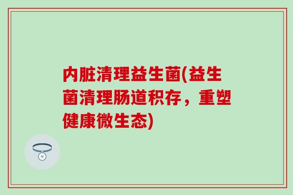 内脏清理益生菌(益生菌清理肠道积存，重塑健康微生态)