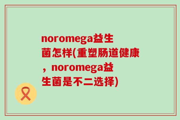 noromega益生菌怎样(重塑肠道健康，noromega益生菌是不二选择)