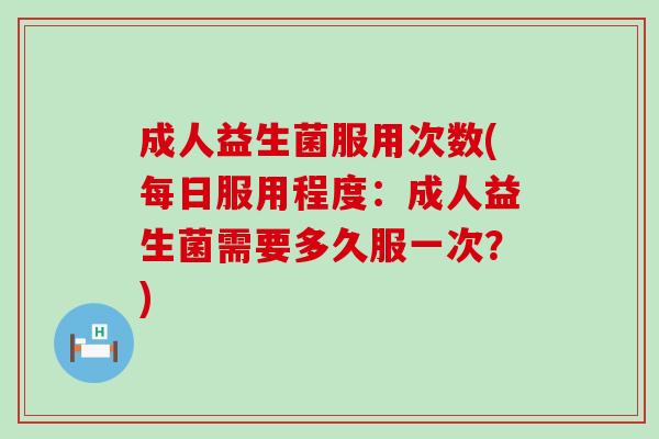 成人益生菌服用次数(每日服用程度：成人益生菌需要多久服一次？)