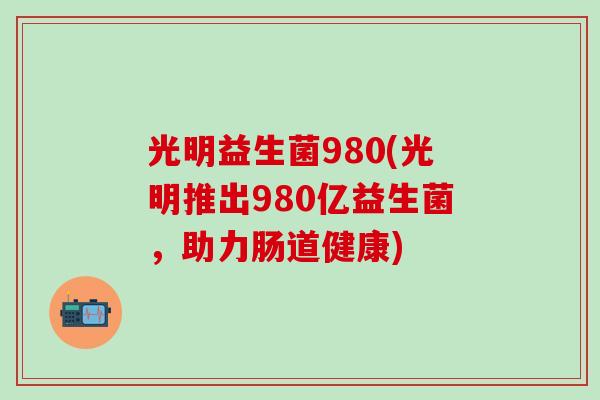 光明益生菌980(光明推出980亿益生菌，助力肠道健康)