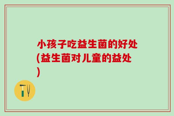 小孩子吃益生菌的好处(益生菌对儿童的益处)