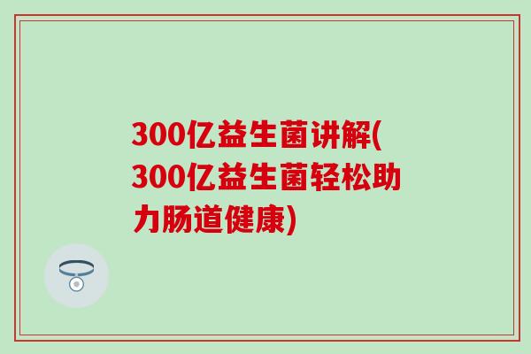 300亿益生菌讲解(300亿益生菌轻松助力肠道健康)