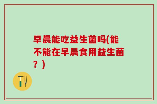 早晨能吃益生菌吗(能不能在早晨食用益生菌？)