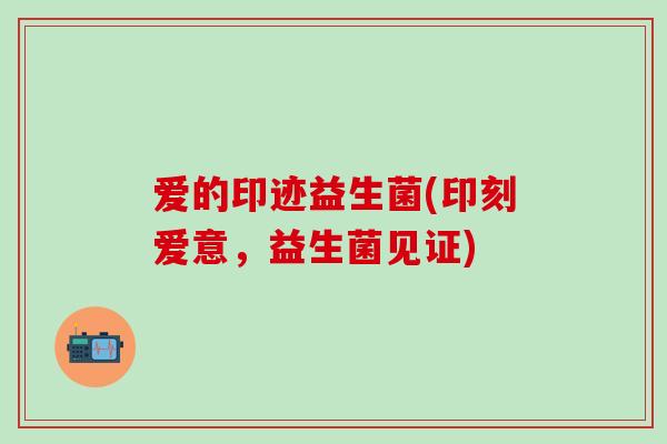 爱的印迹益生菌(印刻爱意，益生菌见证)