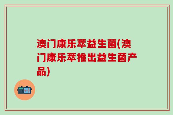 澳门康乐萃益生菌(澳门康乐萃推出益生菌产品)