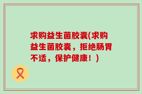 求购益生菌胶囊(求购益生菌胶囊，拒绝肠胃不适，保护健康！)