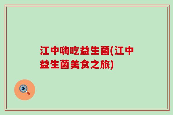 江中嗨吃益生菌(江中益生菌美食之旅)