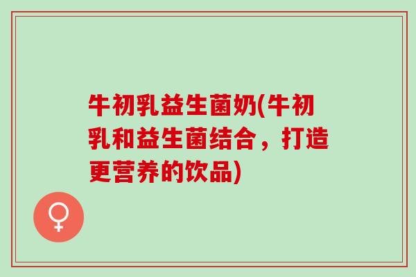 牛初乳益生菌奶(牛初乳和益生菌结合，打造更营养的饮品)