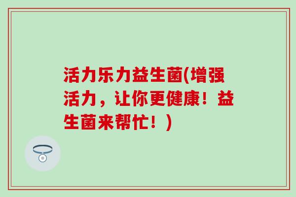 活力乐力益生菌(增强活力，让你更健康！益生菌来帮忙！)