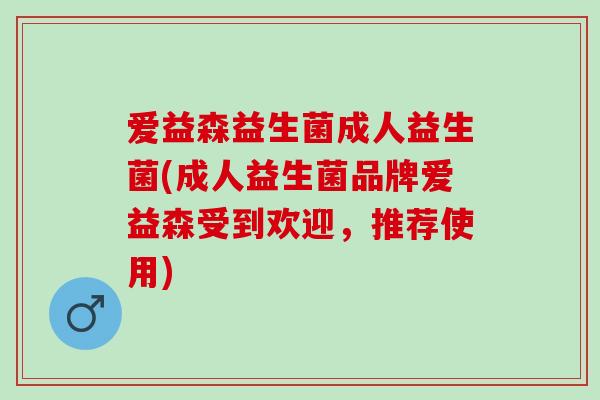 爱益森益生菌成人益生菌(成人益生菌品牌爱益森受到欢迎，推荐使用)