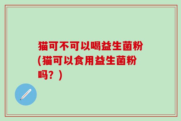 猫可不可以喝益生菌粉(猫可以食用益生菌粉吗？)