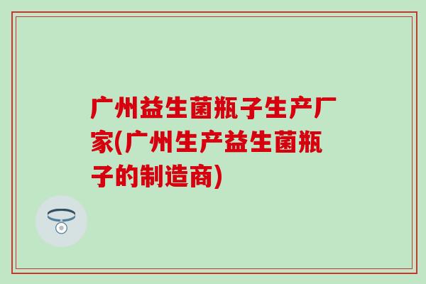 广州益生菌瓶子生产厂家(广州生产益生菌瓶子的制造商)