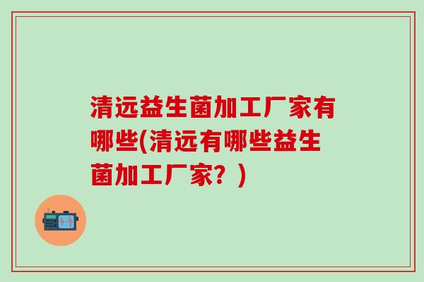 清远益生菌加工厂家有哪些(清远有哪些益生菌加工厂家？)