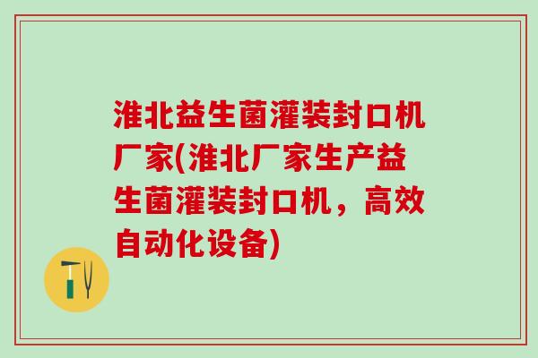 淮北益生菌灌装封口机厂家(淮北厂家生产益生菌灌装封口机，高效自动化设备)