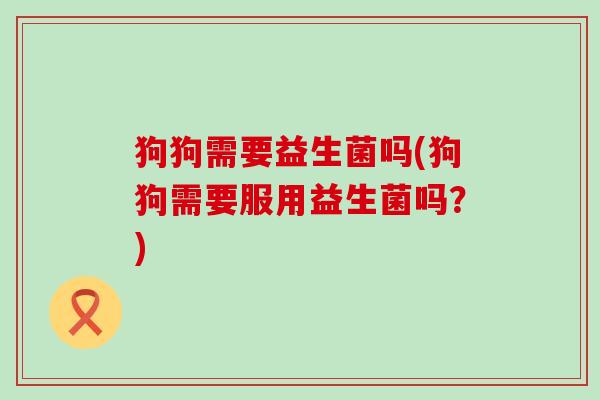 狗狗需要益生菌吗(狗狗需要服用益生菌吗？)