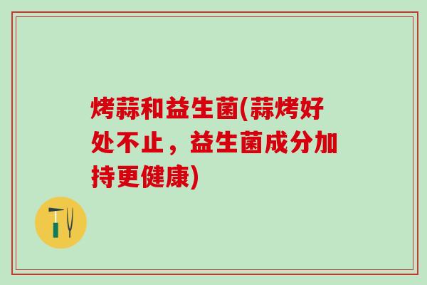 烤蒜和益生菌(蒜烤好处不止，益生菌成分加持更健康)