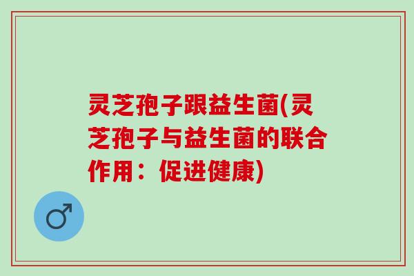 灵芝孢子跟益生菌(灵芝孢子与益生菌的联合作用：促进健康)
