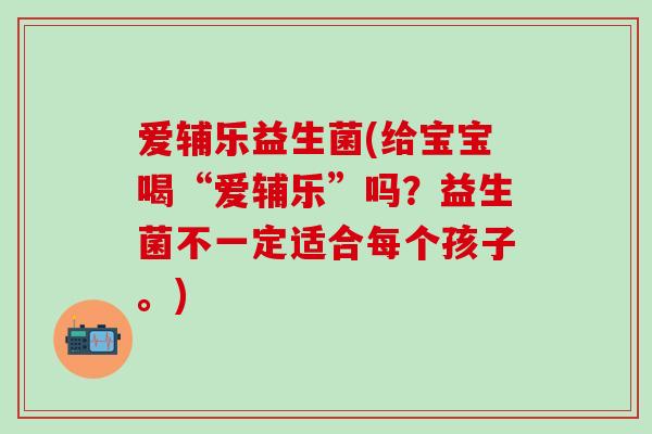 爱辅乐益生菌(给宝宝喝“爱辅乐”吗？益生菌不一定适合每个孩子。)