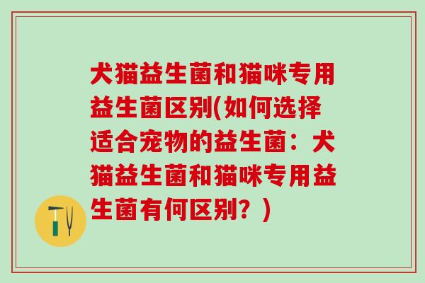 犬猫益生菌和猫咪专用益生菌区别(如何选择适合宠物的益生菌：犬猫益生菌和猫咪专用益生菌有何区别？)