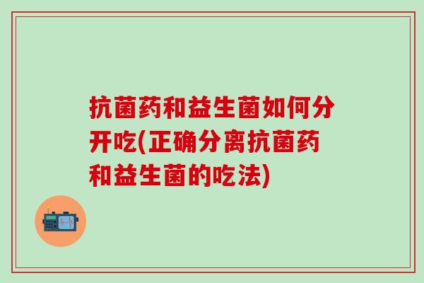 药和益生菌如何分开吃(正确分离药和益生菌的吃法)