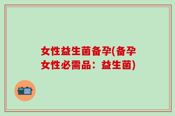 女性益生菌备孕(备孕女性必需品：益生菌)