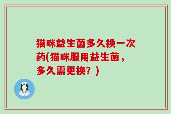 猫咪益生菌多久换一次药(猫咪服用益生菌，多久需更换？)