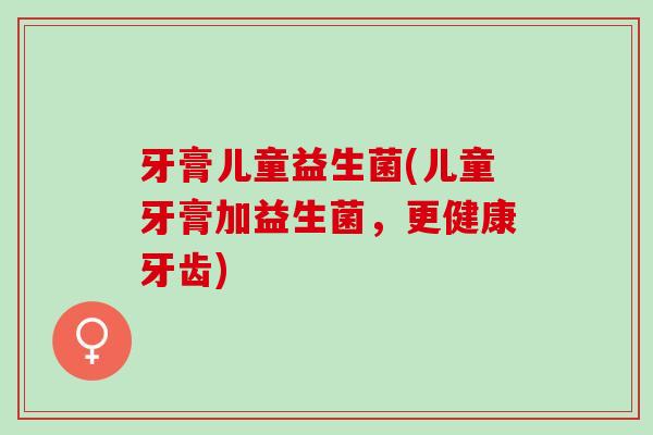 牙膏儿童益生菌(儿童牙膏加益生菌，更健康牙齿)