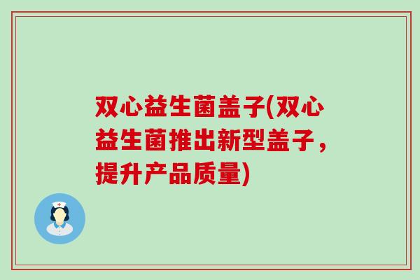 双心益生菌盖子(双心益生菌推出新型盖子，提升产品质量)